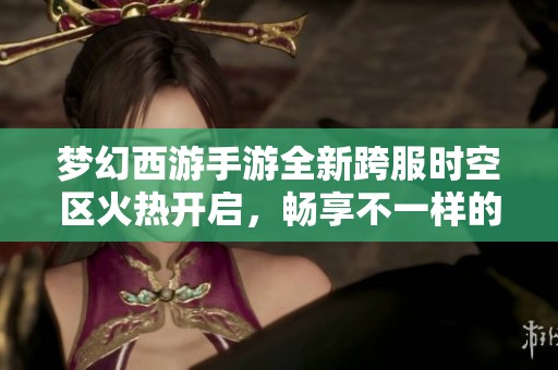 梦幻西游手游全新跨服时空区火热开启，畅享不一样的游戏旅程