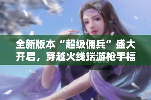 全新版本“超级佣兵”盛大开启，穿越火线端游枪手福利不断发放