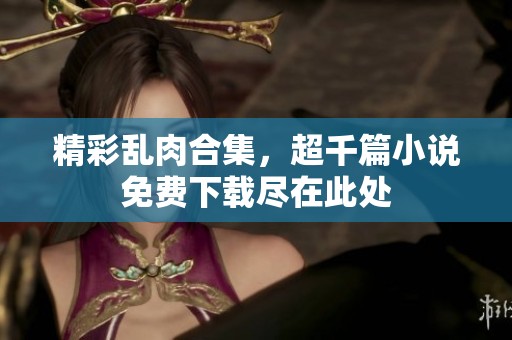精彩乱肉合集，超千篇小说免费下载尽在此处