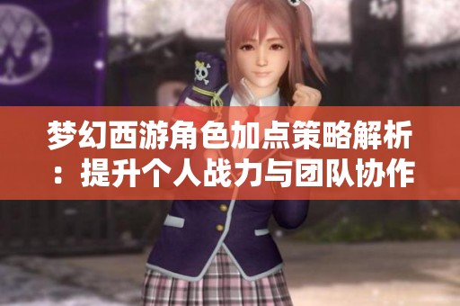 梦幻西游角色加点策略解析：提升个人战力与团队协作的重要方法