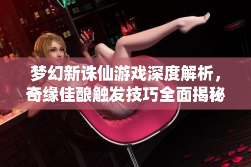 梦幻新诛仙游戏深度解析，奇缘佳酿触发技巧全面揭秘