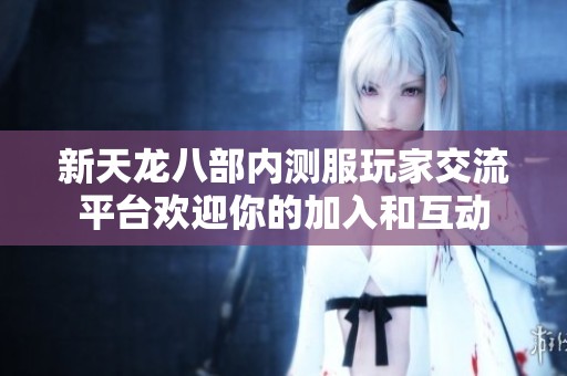 新天龙八部内测服玩家交流平台欢迎你的加入和互动