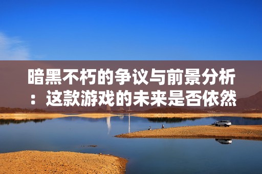 暗黑不朽的争议与前景分析：这款游戏的未来是否依然值得期待？