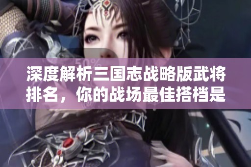 深度解析三国志战略版武将排名，你的战场最佳搭档是谁呢