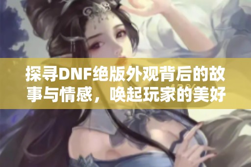 探寻DNF绝版外观背后的故事与情感，唤起玩家的美好回忆