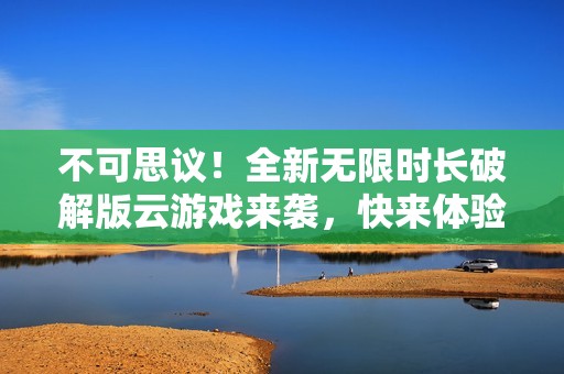 不可思议！全新无限时长破解版云游戏来袭，快来体验吧！