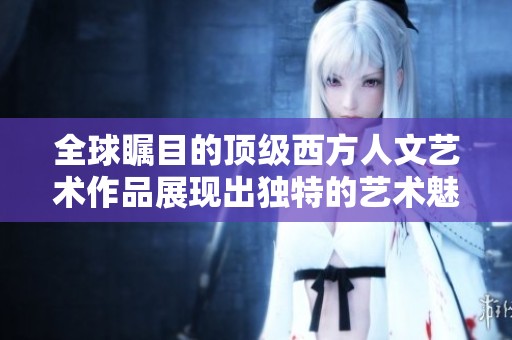 全球瞩目的顶级西方人文艺术作品展现出独特的艺术魅力与文化深度