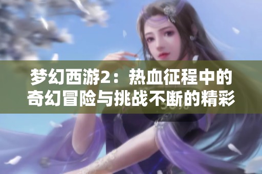 梦幻西游2：热血征程中的奇幻冒险与挑战不断的精彩旅程