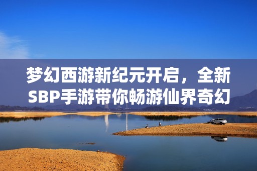 梦幻西游新纪元开启，全新SBP手游带你畅游仙界奇幻旅程