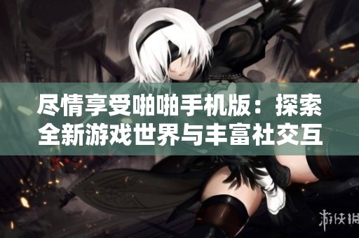尽情享受啪啪手机版：探索全新游戏世界与丰富社交互动体验
