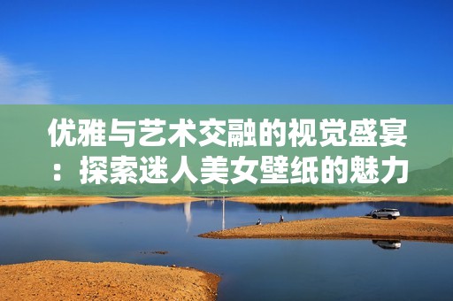 优雅与艺术交融的视觉盛宴：探索迷人美女壁纸的魅力