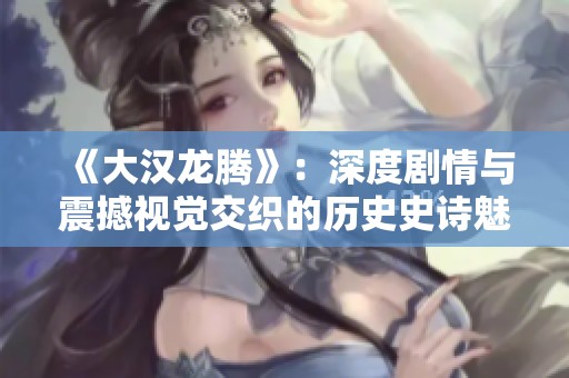 《大汉龙腾》：深度剧情与震撼视觉交织的历史史诗魅力解析