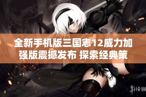 全新手机版三国志12威力加强版震撼发布 探索经典策略游戏的魅力