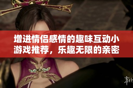 增进情侣感情的趣味互动小游戏推荐，乐趣无限的亲密玩法