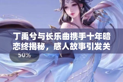 丁禹兮与长乐曲携手十年暗恋终揭秘，感人故事引发关注