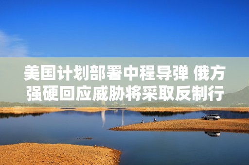 美国计划部署中程导弹 俄方强硬回应威胁将采取反制行动