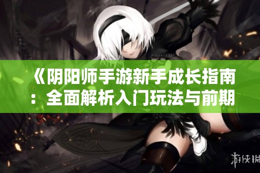 《阴阳师手游新手成长指南：全面解析入门玩法与前期发展策略》