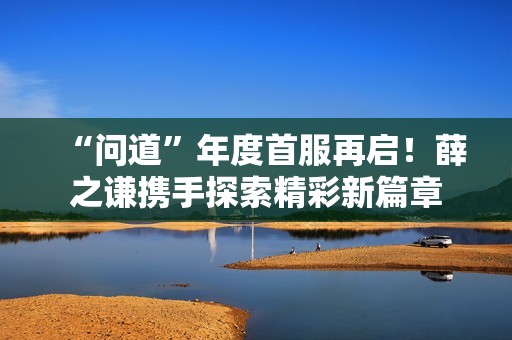 “问道”年度首服再启！薛之谦携手探索精彩新篇章