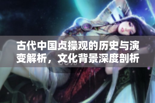 古代中国贞操观的历史与演变解析，文化背景深度剖析