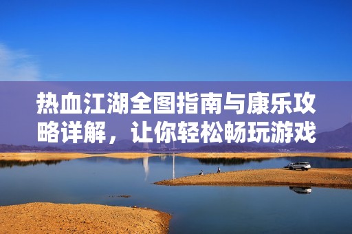 热血江湖全图指南与康乐攻略详解，让你轻松畅玩游戏世界