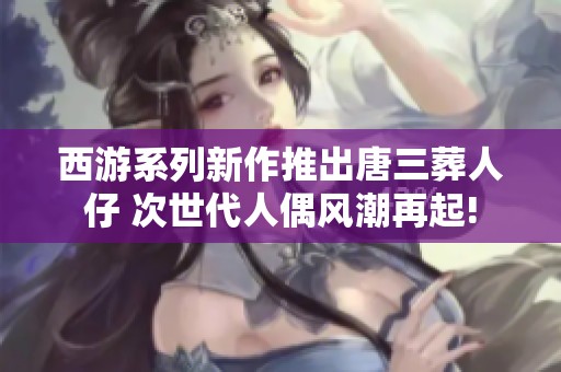 西游系列新作推出唐三葬人仔 次世代人偶风潮再起!
