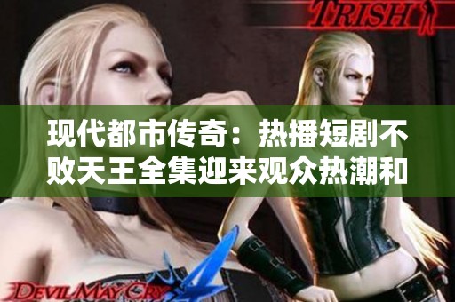 现代都市传奇：热播短剧不败天王全集迎来观众热潮和口碑点评
