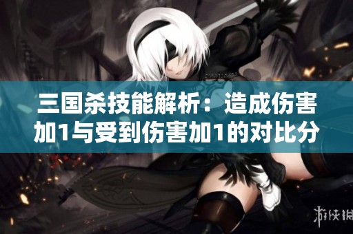 三国杀技能解析：造成伤害加1与受到伤害加1的对比分析