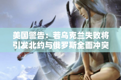 美国警告：若乌克兰失败将引发北约与俄罗斯全面冲突的严重后果