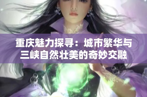 重庆魅力探寻：城市繁华与三峡自然壮美的奇妙交融
