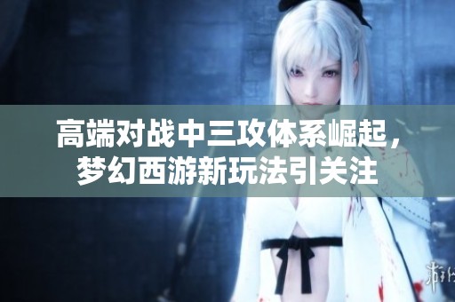 高端对战中三攻体系崛起，梦幻西游新玩法引关注