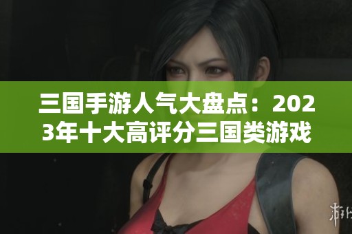 三国手游人气大盘点：2023年十大高评分三国类游戏推荐