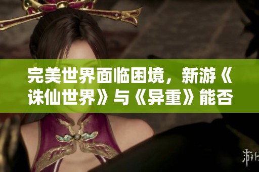 完美世界面临困境，新游《诛仙世界》与《异重》能否助其重振辉煌