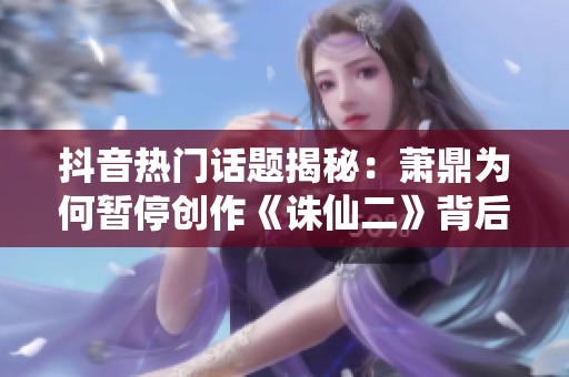 抖音热门话题揭秘：萧鼎为何暂停创作《诛仙二》背后的故事