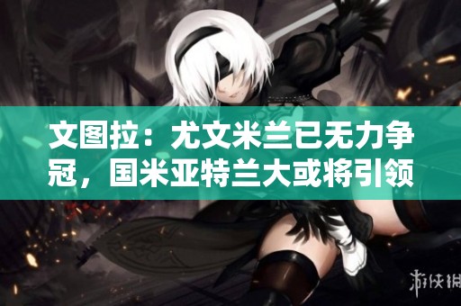 文图拉：尤文米兰已无力争冠，国米亚特兰大或将引领新赛季