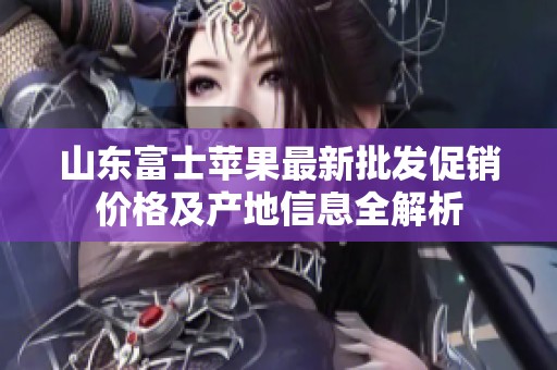 山东富士苹果最新批发促销价格及产地信息全解析