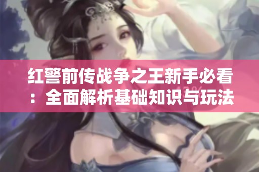 红警前传战争之王新手必看：全面解析基础知识与玩法技巧