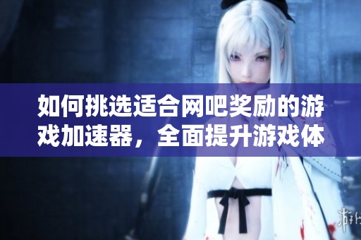 如何挑选适合网吧奖励的游戏加速器，全面提升游戏体验与福利