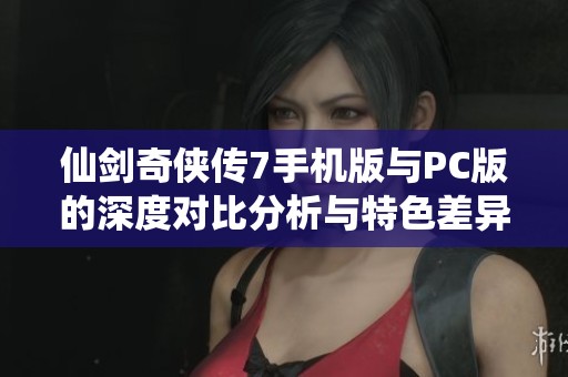 仙剑奇侠传7手机版与PC版的深度对比分析与特色差异解读
