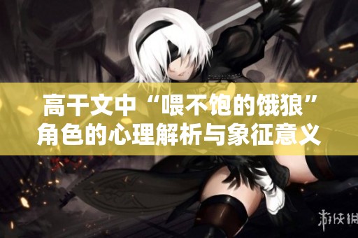 高干文中“喂不饱的饿狼”角色的心理解析与象征意义探讨