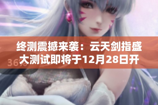 终测震撼来袭：云天剑指盛大测试即将于12月28日开启