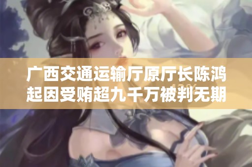 广西交通运输厅原厅长陈鸿起因受贿超九千万被判无期徒刑