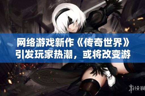 网络游戏新作《传奇世界》引发玩家热潮，或将改变游戏市场格局