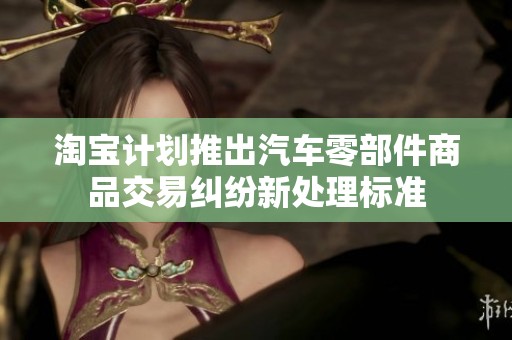 淘宝计划推出汽车零部件商品交易纠纷新处理标准