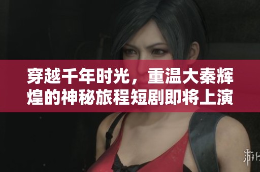 穿越千年时光，重温大秦辉煌的神秘旅程短剧即将上演