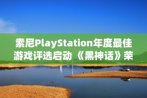 索尼PlayStation年度最佳游戏评选启动 《黑神话》荣获双项提名