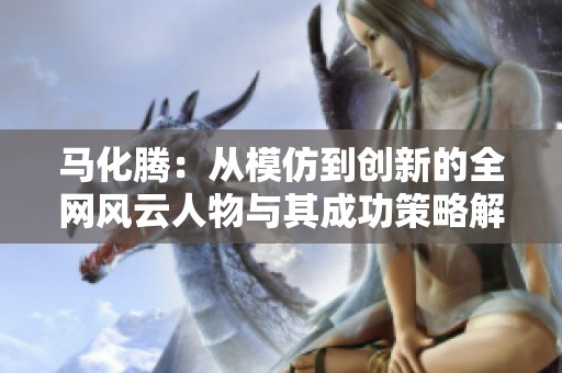 马化腾：从模仿到创新的全网风云人物与其成功策略解析