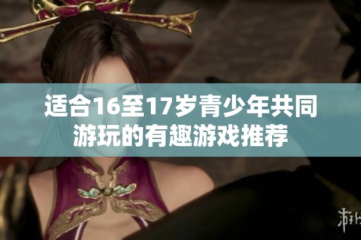 适合16至17岁青少年共同游玩的有趣游戏推荐