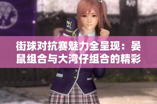 街球对抗赛魅力全呈现：晏鼠组合与大湾仔组合的精彩较量与启示