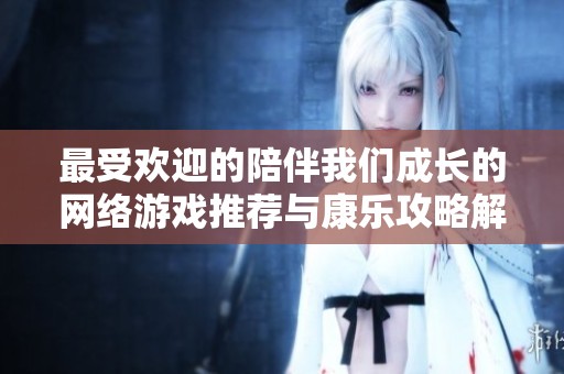 最受欢迎的陪伴我们成长的网络游戏推荐与康乐攻略解析