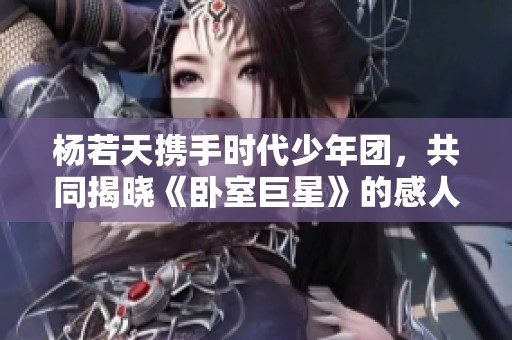 杨若天携手时代少年团，共同揭晓《卧室巨星》的感人创作历程